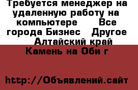 Требуется менеджер на удаленную работу на компьютере!!  - Все города Бизнес » Другое   . Алтайский край,Камень-на-Оби г.